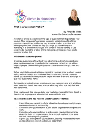 What Is A Customer Profile?
By Amanda Watts
www.clientsinabundance.com
A customer profile is an outline of the type of customer likely to purchase your
product. Most companies/businesses constantly update the profile of their
customers. A customer profile may vary from one product to another and
developing customer profiles will help you target your advertising and
marketing. It is an essential analysis tool. Whether you are wanting to use
social media marketing or other online marketing activities you must create
customer profiles first!
Why create a customer profile?
Creating a customer profile will cut your advertising and marketing costs and
allow you to concentrate on real potential customers, rather than too wide a
range of people. Concentrating on potential customers will save you time and
money.
Before you initiate product selling or marketing you must know to whom you are
selling and marketing – your customer! And I dont mean just one customer
profile, your business is many faceted, so you will need a few and dontforget to
give your customers a name!
Successful marketing involves knowing who your customers are, and what they
need, value and desire. You need to know what they think, how they feel and
their behaviours.
Once you know all this, you can tailor your marketing material to them. Speak to
them in their language and alleviate their fears and build trust.
4 Essential Reasons You Need To Create Customer Profiles:
• It simplifies your marketing efforts, alleviating the unknown and gives you
confidence to market successfully.
• It identifies who your customer is, and allows targeted marketing that will
work.
• It identifies who your customer is and ensures you don’t throw money
down the drain, no longer can you throw enough mud and hope some
will stick. Marketing has got clever.
• It gives you an insight into your customer, allowing you to listen to them
and develop your product and service accordingly.
	
  
 