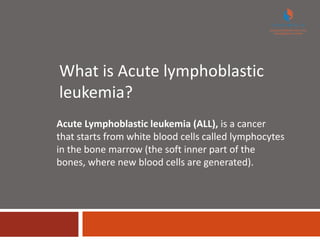 What is Acute lymphoblastic
leukemia?
Acute Lymphoblastic leukemia (ALL), is a cancer
that starts from white blood cells called lymphocytes
in the bone marrow (the soft inner part of the
bones, where new blood cells are generated).
 