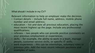 What should I include in my CV?
Relevant information to help an employer make the decision.
• Contact details - include full name, address, mobile phone
number and email address;
• education - list and date all previous education, placing the
most recent highest up the page. Include any professional
qualifications;
• referees - two people who can provide positive comments on
your previous employment or experiences;
• skills - for example, the ability to work in a team, manage
people, customer service skills, or specific IT skills;
• work experience - this can be internships, voluntary roles or
previous jobs. Add the most recent/relevant positions and
examples of tasks.
 