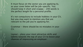 It must focus on the sector you are applying to,
as your cover letter will be job-specific. You
should keep it short and snappy - 200 words is
the perfect length for a personal profile.
It's not compulsory to include hobbies in your CV,
but you may want to mention any that are
relevant to the job you're applying for.
Grammar - there should be no mistakes in your
CV.
Layout - place your most attractive skills and
talents towards the top of your CV to boost your
chances of impressing an employer.
 