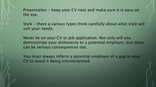 Presentation - keep your CV neat and make sure it is easy on
the eye.
Style - there a various types think carefully about what style will
suit your needs.
Never lie on your CV or job application. Not only will you
demonstrate your dishonesty to a potential employer, but there
can be serious consequences too.
You must always inform a potential employer of a gap in your
CV to avoid it being misinterpreted.
 