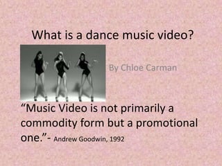 What is a dance music video?
By Chloe Carman
“Music Video is not primarily a
commodity form but a promotional
one.”- Andrew Goodwin, 1992
 