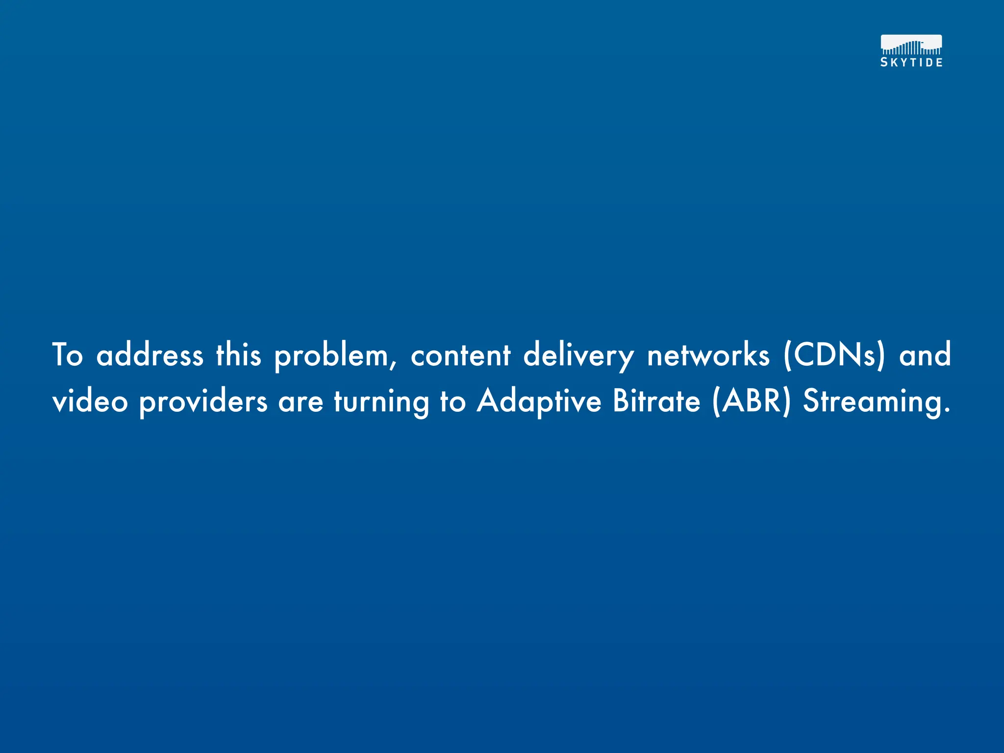 To address this problem, content delivery networks (CDNs) and
video providers are turning to Adaptive Bitrate (ABR) Streaming.
 