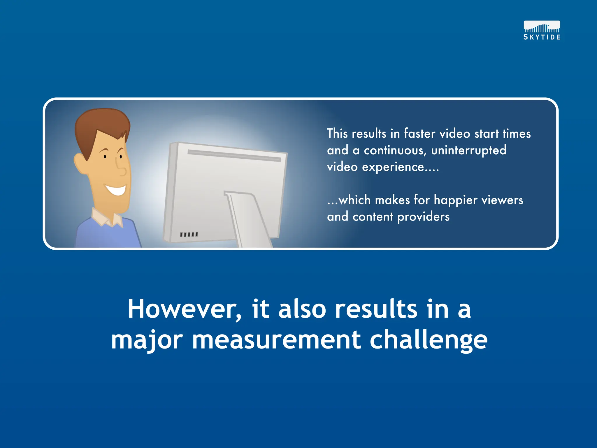 This results in faster video start times
                 and a continuous, uninterrupted
                 video experience....

                 ...which makes for happier viewers
                 and content providers




 However, it also results in a
major measurement challenge
 