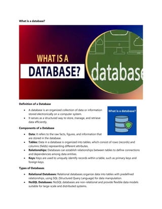 What is a database?
Definition of a Database
 A database is an organized collection of data or information
stored electronically on a computer system.
 It serves as a structured way to store, manage, and retrieve
data efficiently.
Components of a Database
 Data: It refers to the raw facts, figures, and information that
are stored in the database.
 Tables: Data in a database is organized into tables, which consist of rows (records) and
columns (fields) representing different attributes.
 Relationships: Databases can establish relationships between tables to define connections
and dependencies among data entities.
 Keys: Keys are used to uniquely identify records within a table, such as primary keys and
foreign keys.
Types of Databases
 Relational Databases: Relational databases organize data into tables with predefined
relationships, using SQL (Structured Query Language) for data manipulation.
 NoSQL Databases: NoSQL databases are non-relational and provide flexible data models
suitable for large-scale and distributed systems.
 