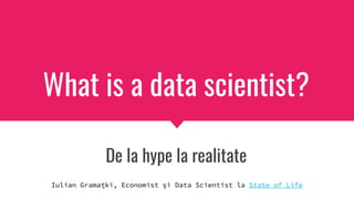 What is a data scientist?
De la hype la realitate
Iulian Gramațki, Economist și Data Scientist la State of Life
 