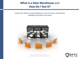 © 2015 Real-Time Technology Solutions, Inc.
New York  Philadelphia  Atlanta  www.rtts.com
What is a Data Warehouse and
How Do I Test It?
A primer for Testers on Data Warehouses, the ETL process and Business
Intelligence and how to test them
 