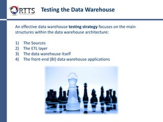 DataWarehouseTesting
The Challenge
Comprehensive testing of data at every point throughout data process is becoming increasingly important as
more data is being used in strategic decision-making. Yet current strategies are time-consuming, resource-
intensive and inefficient.
What's Involved in Data Testing?
According to authors Doug Vucevic and Wayne Yaddow in the book "Testing the Data Warehouse Practicum:
Assuring Data Content, Data Structures and Quality", some of the main challenges of data testing are:
Data Completeness
Verifying that all data has been loaded from the sources to the target.
Data Transformation
Ensuring that all data has been transformed correctly during the extract-
transform-load (ETL) process.
Data Quality
Ensuring that the ETL process correctly rejects, substitutes default values,
corrects or ignores and reports invalid data.
Regression Testing
Ensuring existing functionality remains intact each time a new release of
code is completed.
 