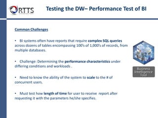Strategy
• Execute business user reports and verify results from
report to Data Mart
» Logical Calculations
− Verify logical calculations to back-end Data Mart by
creating SQL queries that incorporate and return the
calculations from the Data Mart. Compare to report.
(Example: Total sales for the month of January)
» Data Validation
− Verify data validations to back-end Data Mart by creating
SQL queries that incorporate and return the equivalent data
from the Data Mart. Compare to report. (Example: List of all
customers that spent more than $100)
» Parameter Validation
− For reports that have parameters, create multiple tests that
incorporates a reasonable amount of test coverage.
Testing the Data Warehouse:
Functional Test of Business Intelligence software
 