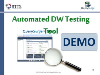 Summary
What is a Data Warehouse and
How Do I Test It?
• Big Data is a growing technical concern and has reached
$70 billion in scope.
• The Data Warehouse and Business Intelligence software
marketplace is a $22 billion market and growing.
• Functional testing of a data warehouse implementation
is a complex undertaking and requires strong SQL skills
by the Tester
• Manual testing and automated testing using standard
tools provide a very small % of coverage.
• Business Intelligence software must be properly tested
for both functionality and performance.
 