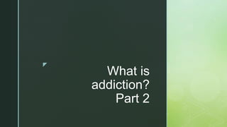 z
What is
addiction?
Part 2
 