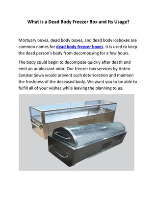 What is a Dead Body Freezer Box and Its Usage?
Mortuary boxes, dead body boxes, and dead body iceboxes are
common names for dead body freezer boxes. It is used to keep
the dead person's body from decomposing for a few hours.
The body could begin to decompose quickly after death and
emit an unpleasant odor. Our freezer box services by Antim
Sanskar Sewa would prevent such deterioration and maintain
the freshness of the deceased body. We want you to be able to
fulfill all of your wishes while leaving the planning to us.
 