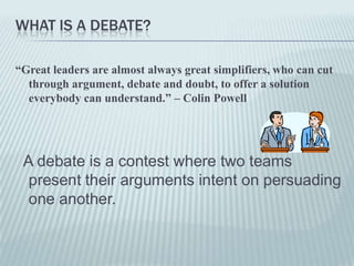 WHAT IS A DEBATE?

“Great leaders are almost always great simplifiers, who can cut
  through argument, debate and doubt, to offer a solution
  everybody can understand.” – Colin Powell




 A debate is a contest where two teams
  present their arguments intent on persuading
  one another.
 