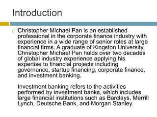 Introduction
 Christopher Michael Pan is an established
professional in the corporate finance industry with
experience in a wide range of senior roles at large
financial firms. A graduate of Kingston University,
Christopher Michael Pan holds over two decades
of global industry experience applying his
expertise to financial projects including
governance, startup financing, corporate finance,
and investment banking.
Investment banking refers to the activities
performed by investment banks, which includes
large financial institutions such as Barclays, Merrill
Lynch, Deutsche Bank, and Morgan Stanley.
 