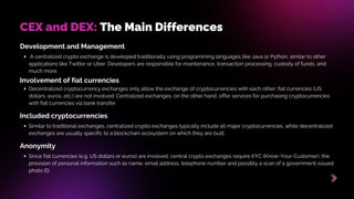 Development and Management
​
​
A centralized crypto exchange is developed traditionally using programming languages ​
​
like Java or Python, similar to other
applications like Twitter or Uber. Developers are responsible for maintenance, transaction processing, custody of funds, and
much more.
CEX and DEX: The Main Differences
Involvement of fiat currencies
Decentralized cryptocurrency exchanges only allow the exchange of cryptocurrencies with each other; fiat currencies (US
dollars, euros, etc.) are not involved. Centralized exchanges, on the other hand, offer services for purchasing cryptocurrencies
with fiat currencies via bank transfer.
Included cryptocurrencies
Similar to traditional exchanges, centralized crypto exchanges typically include all major cryptocurrencies, while decentralized
exchanges are usually specific to a blockchain ecosystem on which they are built.
Anonymity
Since fiat currencies (e.g. US dollars or euros) are involved, central crypto exchanges require KYC (Know-Your-Customer), the
provision of personal information such as name, email address, telephone number and possibly a scan of a government-issued
photo ID.
 