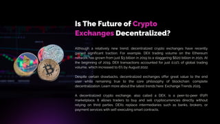 Is The Future of Crypto
Exchanges Decentralized?
Although a relatively new trend, decentralized crypto exchanges have recently
gained significant traction. For example, DEX trading volume on the Ethereum
network has grown from just $3 billion in 2019 to a staggering $620 billion in 2021. At
the beginning of 2019, DEX transactions accounted for just 0.11% of global trading
volume, which increased to 6% by August 2022.
Despite certain drawbacks, decentralized exchanges offer great value to the end
user while remaining true to the core philosophy of blockchain: complete
decentralization. Learn more about the latest trends here: Exchange Trends 2025.
A decentralized crypto exchange, also called a DEX, is a peer-to-peer (P2P)
marketplace. It allows traders to buy and sell cryptocurrencies directly without
relying on third parties. DEXs replace intermediaries such as banks, brokers, or
payment services with self-executing smart contracts.
 