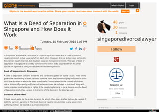 48 gliphs
20 followers
1 following
singaporedivorcelawyer
Follow
Sherilyn jar
Gloria James-Civetta
43 followers
Follow
© 2015 Glipho About us The Glipho Team Terms
In Singapore, the Deed of Separation is a special legal document that is used by married
couples who wish to live separately from each other. However, it is not a divorce as technically
they remain legally married, but do attain separate living environments. This type of Deed of
Separation in Singapore is used by someone who wishes to be separated from his or her
spouse for a period of time, possibly before considering divorce.
Deed of Separation in Singapore
A Deed of Separation contains the terms and conditions agreed on by the couple. These terms
govern the relationship of both partners from the point they come into play and continue to do
so till the duration in which the deed stands valid. Terms related to the custody of children,
use or division of property and financial settlements can be included in the deed, along with
matters related to other kinds of rights. If the couple is planning to get a divorce once the Deed
of Separation ends, they can put in the terms of the divorce in the deed as well.
Duration of the Deed
A Deed stands valid for the entire duration for which it has been drafted but can be revoked if
both the partners agree to it. The Deed does not have to be submitted to any government
authority and can be treated as a private document.
2 min
What Is a Deed of Separation in
Singapore and How Does It
Work
Tuesday, 10 February 2015 1:05 PM
0
likes
0
discussions
0
replies
meet social blogging Search here... What is Glipho? Login
Glipho is the easiest way to write online. Share your stories, read new ones, connect with the world. Sign up
Easily create high-quality PDFs from your web pages - get a business license!
 