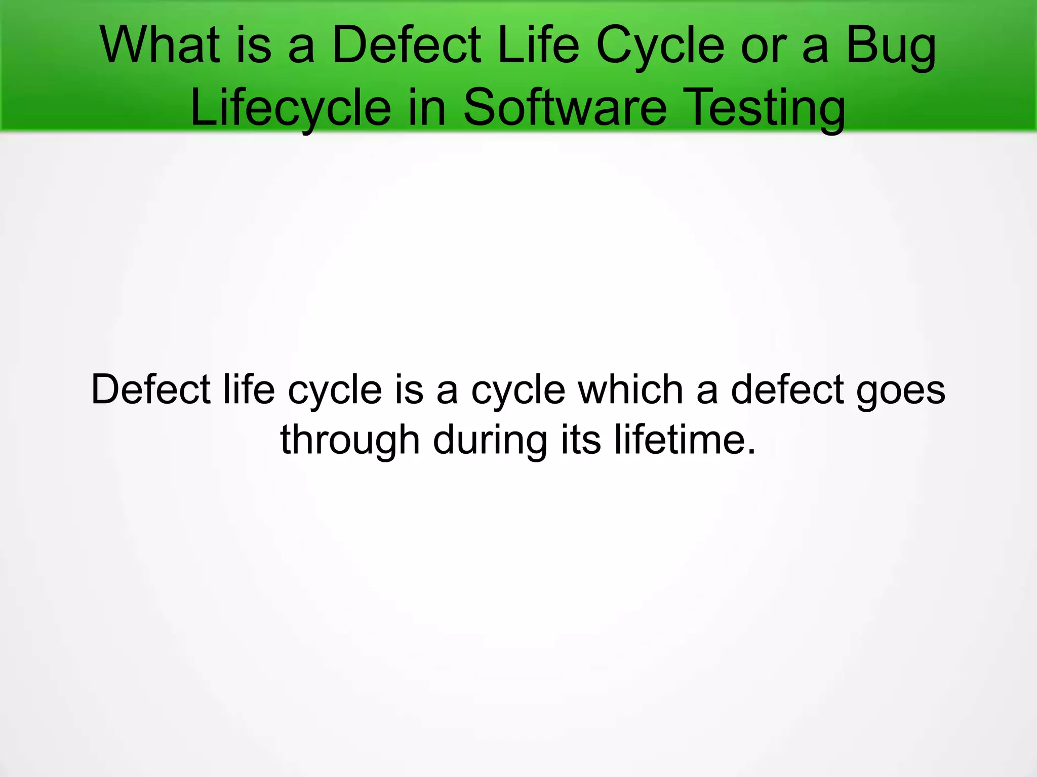 What is a Defect Life Cycle or a Bug
Lifecycle in Software Testing
Defect life cycle is a cycle which a defect goes
through during its lifetime.
 