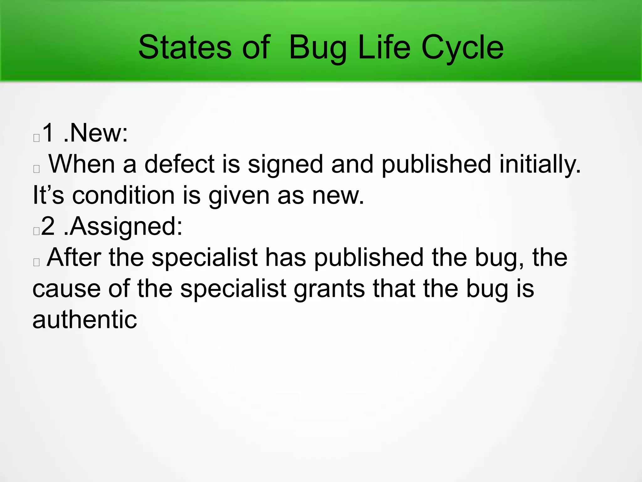 States of Bug Life Cycle
1 .New:
When a defect is signed and published initially.
It’s condition is given as new.
2 .Assigned:
After the specialist has published the bug, the
cause of the specialist grants that the bug is
authentic
 