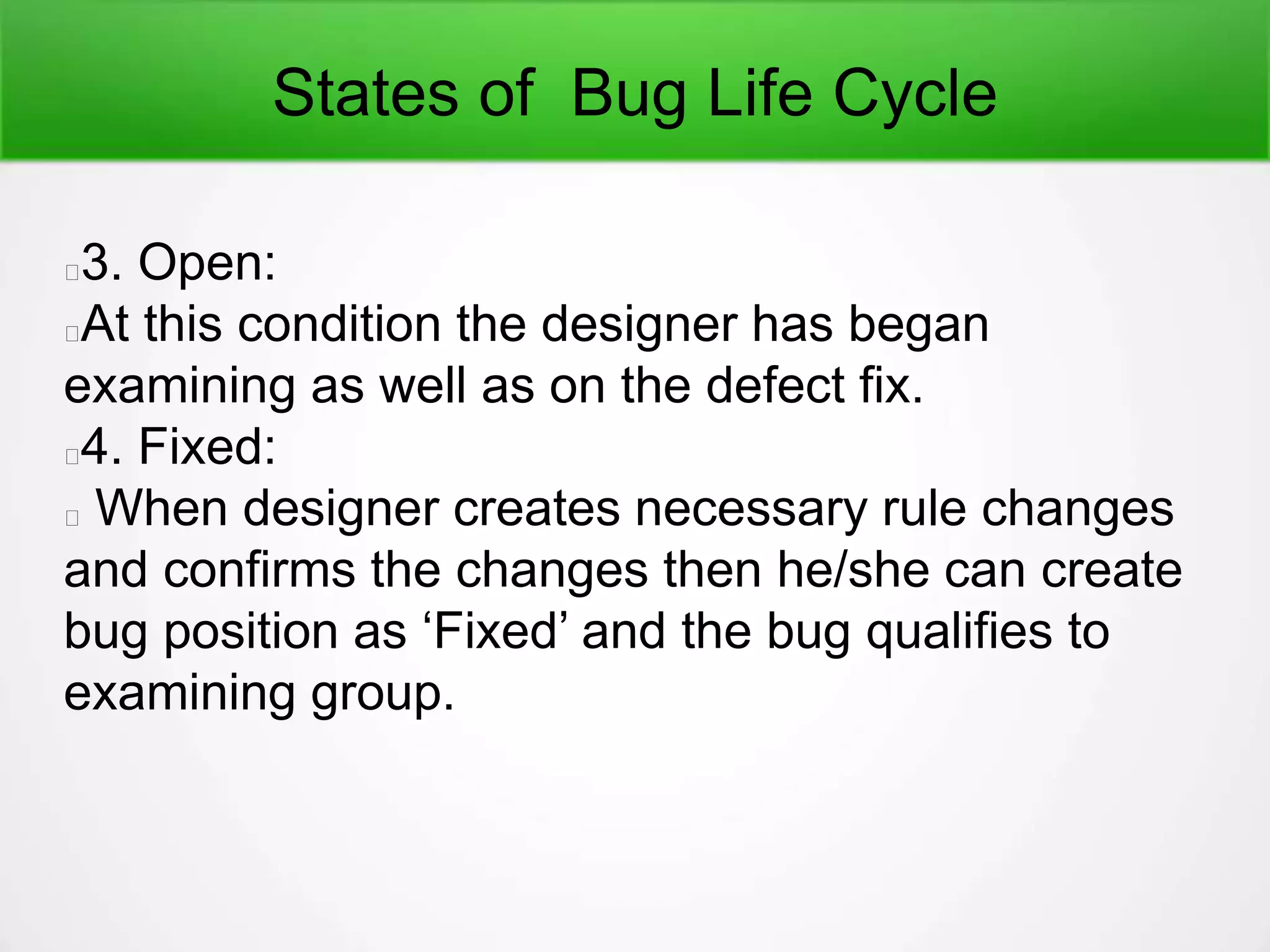 States of Bug Life Cycle
3. Open:
At this condition the designer has began
examining as well as on the defect fix.
4. Fixed:
When designer creates necessary rule changes
and confirms the changes then he/she can create
bug position as ‘Fixed’ and the bug qualifies to
examining group.
 