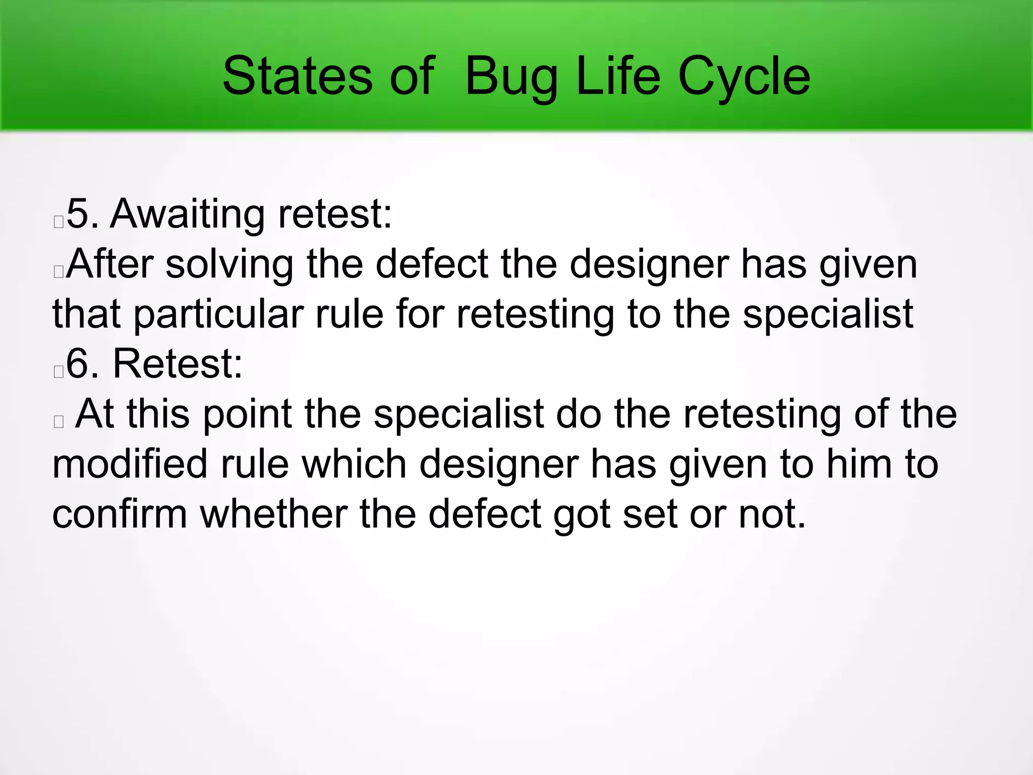 States of Bug Life Cycle
5. Awaiting retest:
After solving the defect the designer has given
that particular rule for retesting to the specialist
6. Retest:
At this point the specialist do the retesting of the
modified rule which designer has given to him to
confirm whether the defect got set or not.
 