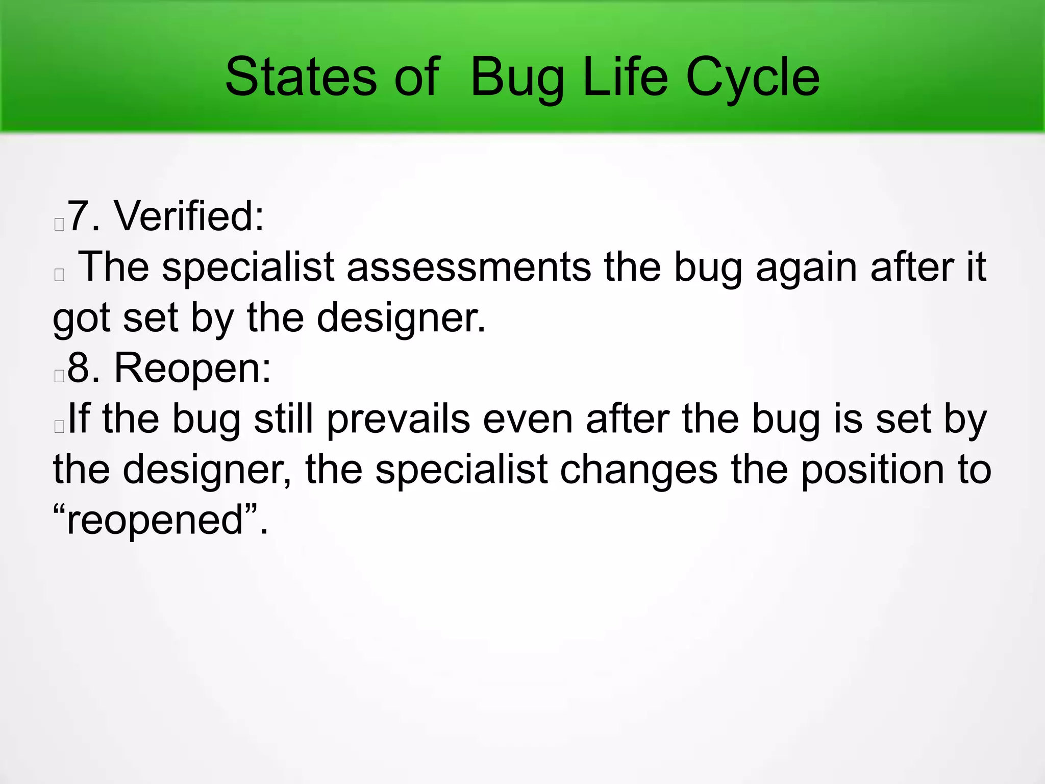 States of Bug Life Cycle
7. Verified:
The specialist assessments the bug again after it
got set by the designer.
8. Reopen:
If the bug still prevails even after the bug is set by
the designer, the specialist changes the position to
“reopened”.
 