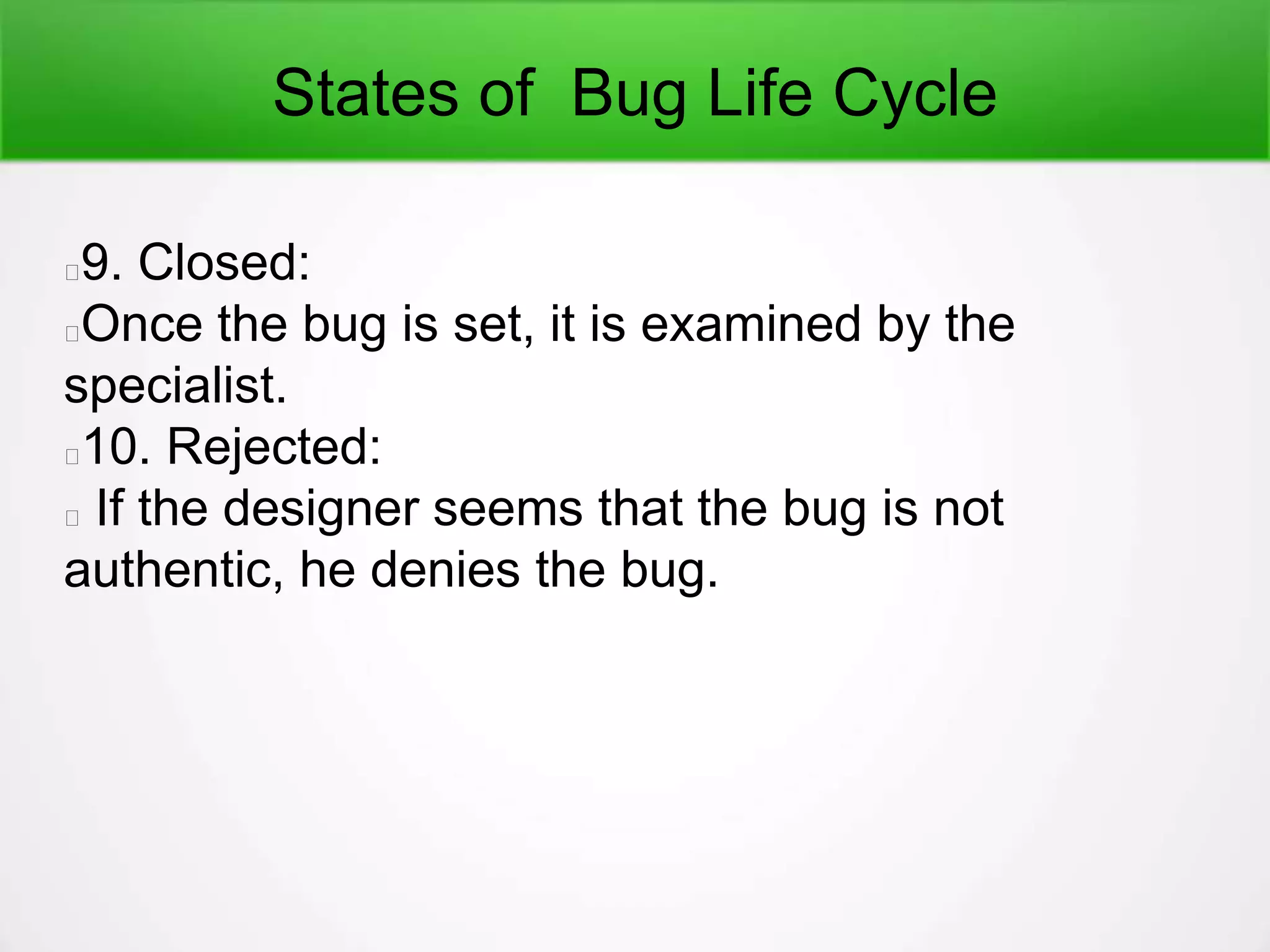 States of Bug Life Cycle
9. Closed:
Once the bug is set, it is examined by the
specialist.
10. Rejected:
If the designer seems that the bug is not
authentic, he denies the bug.
 
