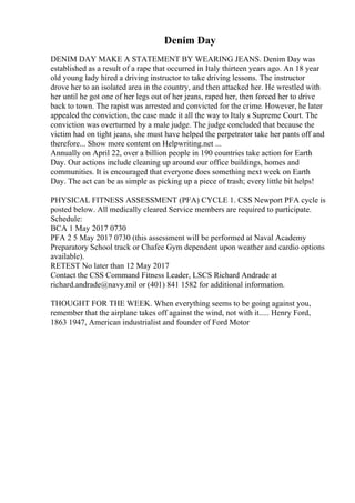 Denim Day
DENIM DAY MAKE A STATEMENT BY WEARING JEANS. Denim Day was
established as a result of a rape that occurred in Italy thirteen years ago. An 18 year
old young lady hired a driving instructor to take driving lessons. The instructor
drove her to an isolated area in the country, and then attacked her. He wrestled with
her until he got one of her legs out of her jeans, raped her, then forced her to drive
back to town. The rapist was arrested and convicted for the crime. However, he later
appealed the conviction, the case made it all the way to Italy s Supreme Court. The
conviction was overturned by a male judge. The judge concluded that because the
victim had on tight jeans, she must have helped the perpetrator take her pants off and
therefore... Show more content on Helpwriting.net ...
Annually on April 22, over a billion people in 190 countries take action for Earth
Day. Our actions include cleaning up around our office buildings, homes and
communities. It is encouraged that everyone does something next week on Earth
Day. The act can be as simple as picking up a piece of trash; every little bit helps!
PHYSICAL FITNESS ASSESSMENT (PFA) CYCLE 1. CSS Newport PFA cycle is
posted below. All medically cleared Service members are required to participate.
Schedule:
BCA 1 May 2017 0730
PFA 2 5 May 2017 0730 (this assessment will be performed at Naval Academy
Preparatory School track or Chafee Gym dependent upon weather and cardio options
available).
RETEST No later than 12 May 2017
Contact the CSS Command Fitness Leader, LSCS Richard Andrade at
richard.andrade@navy.mil or (401) 841 1582 for additional information.
THOUGHT FOR THE WEEK. When everything seems to be going against you,
remember that the airplane takes off against the wind, not with it..... Henry Ford,
1863 1947, American industrialist and founder of Ford Motor
 