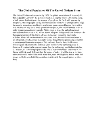 The Global Population Of The United Nations Essay
The United Nations estimates that by 2076, the global population will be nearly 11
billion people. Currently, the global population is slightly below 7.5 billion people,
which means that in 60 years the amount of people on the Earth will increase by
roughly 3.5 billion people. Living accommodations will have to change for this large
increase in population, resulting in smaller and more cramped homes. Large cities
will have to not only build more apartment complexes, but also build them taller in
order to accommodate more people. At this point in time, the technology is not
available to allow an extra 3.5 billion people adequate living conditions. However, the
futuregenerations will be able to advance technology enough to figure out a
solution. Moore s Law observes that every two years, the number of transistors in
an integrated circuit doubles. In simpler terms, it says that the processing power for
computers doubles every two years. This indicates that the future holds many
technological advancements, and sixty years from now the technology used in
homes will be drastically more advanced than the technology used in homes today.
As a result, all 11 billion people will be able to live comfortably. The home of the
future will look much different than the homes of today. It will be able to perform
many more tasks and will be much more than just a buildingthat a person owns and
sleeps in. Right now, both the population in cities and the property prices in cities
keep
 