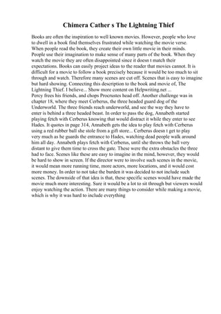 Chimera Cather s The Lightning Thief
Books are often the inspiration to well known movies. However, people who love
to dwell in a book find themselves frustrated while watching the movie verse.
When people read the book, they create their own little movie in their minds.
People use their imagination to make sense of many parts of the book. When they
watch the movie they are often disappointed since it doesn t match their
expectations. Books can easily project ideas to the reader that movies cannot. It is
difficult for a movie to follow a book precisely because it would be too much to sit
through and watch. Therefore many scenes are cut off. Scenes that is easy to imagine
but hard showing. Connecting this description to the book and movie of, The
Lightning Thief. I believe... Show more content on Helpwriting.net ...
Percy frees his friends, and chops Procrustes head off. Another challenge was in
chapter 18, where they meet Cerberus, the three headed guard dog of the
Underworld. The three friends reach underworld, and see the way they have to
enter is behind a three headed beast. In order to pass the dog, Annabeth started
playing fetch with Cerberus knowing that would distract it while they enter to see
Hades. It quotes in page 314, Annabeth gets the idea to play fetch with Cerberus
using a red rubber ball she stole from a gift store... Cerberus doesn t get to play
very much as he guards the entrance to Hades, watching dead people walk around
him all day. Annabeth plays fetch with Cerberus, until she throws the ball very
distant to give them time to cross the gate. These were the extra obstacles the three
had to face. Scenes like these are easy to imagine in the mind, however, they would
be hard to show in screen. If the director were to involve such scenes in the movie,
it would mean more running time, more actors, more locations, and it would cost
more money. In order to not take the burden it was decided to not include such
scenes. The downside of that idea is that, these specific scenes would have made the
movie much more interesting. Sure it would be a lot to sit through but viewers would
enjoy watching the action. There are many things to consider while making a movie,
which is why it was hard to include everything
 