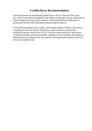 Cynthia Reyes Recommendation
I have the pleasure to recommend Cynthia Reyes, who I ve know for four years
now. She is a determined, thoughtful, and studious young lady who has impressed me
with her diligence this year. Her academic work work reflects her dedication to
giving forth her best effort and persevering through all subjects.
Even with immigrating to this country and learning english, Cynthia works hard on
everything she sets her mind to. Miss Reyes values academics, she has been
enrolled in business courses like FCCLA. She has a great potential in the business
world being flexible, prompt, personable, reliable as well as trainable. She aspires to
keep pursuing in a college route; she would be a first generation student, and strives
to be a role model for her
 