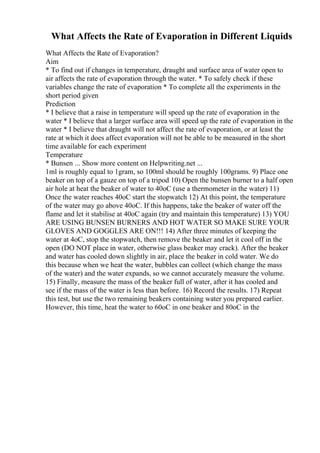 What Affects the Rate of Evaporation in Different Liquids
What Affects the Rate of Evaporation?
Aim
* To find out if changes in temperature, draught and surface area of water open to
air affects the rate of evaporation through the water. * To safely check if these
variables change the rate of evaporation * To complete all the experiments in the
short period given
Prediction
* I believe that a raise in temperature will speed up the rate of evaporation in the
water * I believe that a larger surface area will speed up the rate of evaporation in the
water * I believe that draught will not affect the rate of evaporation, or at least the
rate at which it does affect evaporation will not be able to be measured in the short
time available for each experiment
Temperature
* Bunsen ... Show more content on Helpwriting.net ...
1ml is roughly equal to 1gram, so 100ml should be roughly 100grams. 9) Place one
beaker on top of a gauze on top of a tripod 10) Open the bunsen burner to a half open
air hole at heat the beaker of water to 40oC (use a thermometer in the water) 11)
Once the water reaches 40oC start the stopwatch 12) At this point, the temperature
of the water may go above 40oC. If this happens, take the beaker of water off the
flame and let it stabilise at 40oC again (try and maintain this temperature) 13) YOU
ARE USING BUNSEN BURNERS AND HOT WATER SO MAKE SURE YOUR
GLOVES AND GOGGLES ARE ON!!! 14) After three minutes of keeping the
water at 4oC, stop the stopwatch, then remove the beaker and let it cool off in the
open (DO NOT place in water, otherwise glass beaker may crack). After the beaker
and water has cooled down slightly in air, place the beaker in cold water. We do
this because when we heat the water, bubbles can collect (which change the mass
of the water) and the water expands, so we cannot accurately measure the volume.
15) Finally, measure the mass of the beaker full of water, after it has cooled and
see if the mass of the water is less than before. 16) Record the results. 17) Repeat
this test, but use the two remaining beakers containing water you prepared earlier.
However, this time, heat the water to 60oC in one beaker and 80oC in the
 