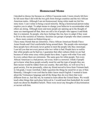 Homosexual Memo
I decided to choose Joe because as a fellow Caucasian male, I more closely felt how
he felt more than I did with the two girls from foreign countries and the two African
American males. Although I am not homosexual, being white made me feel his
story more. I can t relate to being a racial minority. Being a homosexual person today
requires you to adapt. To adapt means to change your behavior to accommodate what
others are doing. Although more and more people are opening up to the thought of
same sex marriageand all that, there are still a lot of people who oppose it and think
that it is immoral. So people, who have feelings like Joe, have to adapt if they want
to fit in to the societies of America. Societies are groups of people who share common
... Show more content on Helpwriting.net ...
I have many friends that are minorities. I have African American friends I have
Asian friends and I feel comfortable being around them. The people who stereotype
these people have obviously never gotten to meet the people who they stereotype.
I can tell you that not every person who isn t white is bad. People have to realize
that white people can be bad too. I guarantee that other cultures think we are bad
because of what some crazy white people have done. I agree with what Vera said.
In every culture there are extremists. The same goes for white people. Not every
African American is a bad person, not every Arab is a terrorist. I think if people
got to know what these people actually stood for and the type of people they are,
then racism would be ridden from our country. But until then, we will never be a
good society. For me personally, when my friend moved to Iowa from Vietnam back
in 3rd grade, I wasn t terrified, I didn t question the things he stood for or any of that.
Honestly, I thought it was cool that he didn t know much English. I wanted to learn
about the Vietnamese language and all the things they do over there that were
different from us. Just like me, he wanted to learn about the United States. We would
teach other things that each place believed in. I would teach him basketball, he would
teach me about his Buddhist beliefs. There were never any thoughts of discrimination
or racism with him.
 