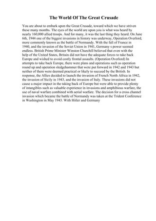 The World Of The Great Crusade
You are about to embark upon the Great Crusade, toward which we have striven
these many months. The eyes of the world are upon you is what was heard by
nearly 160,000 allied troops. And for many, it was the last thing they heard. On June
6th, 1944 one of the biggest invasions in history was underway, Operation Overlord,
more commonly known as the battle of Normandy. With the fall of France in
1940, and the invasion of the Soviet Union in 1941, Germany s power seemed
endless. British Prime Minister Winston Churchill believed that even with the
help of the United States, Britain did not have the adequate forces to take back
Europe and wished to avoid costly frontal assaults. (Operation Overlord) In
attempts to take back Europe, there were plans and operations such as operation
round up and operation sledgehammer that were put forward in 1942 and 1943 but
neither of them were deemed practical or likely to succeed by the British. In
response, the Allies decided to launch the invasion of French North Africa in 1942,
the invasion of Sicily in 1943, and the invasion of Italy. These invasions did not
cause a major impact in the taking back of Europe but were able to provide plenty
of intangibles such as valuable experience in invasions and amphibious warfare, the
use of naval warfare combined with aerial warfare. The decision for a cross channel
invasion which became the battle of Normandy was taken at the Trident Conference
in Washington in May 1943. With Hitler and Germany
 