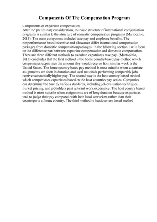 Components Of The Compensation Program
Components of expatriate compensation
After the preliminary consideration, the basic structure of international compensation
programs is similar to the structure of domestic compensation programs (Martocchio,
2015). The main component includes base pay and employee benefits. The
nonperformance based incentive and allowance differ international compensation
packages from domestic compensation packages. In the following section, I will focus
on the difference part between expatriate compensation and domestic compensation.
There are three different methods to calculate expatriates base pay. (Martocchio,
2015) concludes that the first method is the home country based pay method which
compensates expatriates the amount they would receive from similar work in the
United States. The home country based pay method is most suitable when expatriate
assignments are short in duration and local nationals performing comparable jobs
receive substantially higher pay. The second way is the host country based method
which compensates expatriates based on the host countries pay scales. Companies
can determine the base by various standards, including job evaluation techniques,
market pricing, and jobholders past relevant work experience. The host country based
method is most suitable when assignments are of long duration because expatriates
tend to judge their pay compared with their local coworkers rather than their
counterparts at home country. The third method is headquarters based method
 