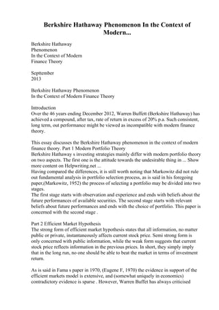 Berkshire Hathaway Phenomenon In the Context of
Modern...
Berkshire Hathaway
Phenomenon
In the Context of Modern
Finance Theory
Septtember
2013
Berkshire Hathaway Phenomenon
In the Context of Modern Finance Theory
Introduction
Over the 46 years ending December 2012, Warren Buffett (Berkshire Hathaway) has
achieved a compound, after tax, rate of return in excess of 20% p.a. Such consistent,
long term, out performance might be viewed as incompatible with modern finance
theory.
This essay discusses the Berkshire Hathaway phenomenon in the context of modern
finance theory. Part 1 Modern Portfolio Theory
Berkshire Hathaway s investing strategies mainly differ with modern portfolio theory
on two aspects. The first one is the attitude towards the undesirable thing in ... Show
more content on Helpwriting.net ...
Having compared the differences, it is still worth noting that Markowitz did not rule
out fundamental analysis in portfolio selection process, as is said in his foregoing
paper,(Markowitz, 1952) the process of selecting a portfolio may be divided into two
stages.
The first stage starts with observation and experience and ends with beliefs about the
future performances of available securities. The second stage starts with relevant
beliefs about future performances and ends with the choice of portfolio. This paper is
concerned with the second stage .
Part 2 Efficient Market Hypothesis
The strong form of efficient market hypothesis states that all information, no matter
public or private, instantaneously affects current stock price. Semi strong form is
only concerned with public information, while the weak form suggests that current
stock price reflects information in the previous prices. In short, they simply imply
that in the long run, no one should be able to beat the market in terms of investment
return.
As is said in Fama s paper in 1970, (Eugene F, 1970) the evidence in support of the
efficient markets model is extensive, and (somewhat uniquely in economics)
contradictory evidence is sparse . However, Warren Buffet has always criticised
 