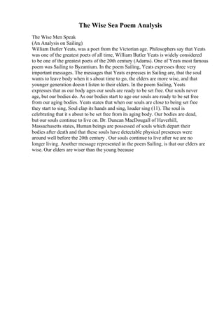The Wise Sea Poem Analysis
The Wise Men Speak
(An Analysis on Sailing)
William Butler Yeats, was a poet from the Victorian age. Philosophers say that Yeats
was one of the greatest poets of all time, William Butler Yeats is widely considered
to be one of the greatest poets of the 20th century (Adams). One of Yeats most famous
poem was Sailing to Byzantium. In the poem Sailing, Yeats expresses three very
important messages. The messages that Yeats expresses in Sailing are, that the soul
wants to leave body when it s about time to go, the elders are more wise, and that
younger generation doesn t listen to their elders. In the poem Sailing, Yeats
expresses that as our body ages our souls are ready to be set free. Our souls never
age, but our bodies do. As our bodies start to age our souls are ready to be set free
from our aging bodies. Yeats states that when our souls are close to being set free
they start to sing, Soul clap its hands and sing, louder sing (11). The soul is
celebrating that it s about to be set free from its aging body. Our bodies are dead,
but our souls continue to live on. Dr. Duncan MacDougall of Haverhill,
Massachusetts states, Human beings are possessed of souls which depart their
bodies after death and that these souls have detectable physical presences were
around well before the 20th century . Our souls continue to live after we are no
longer living. Another message represented in the poem Sailing, is that our elders are
wise. Our elders are wiser than the young because
 