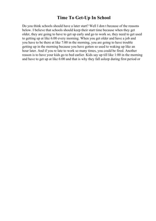 Time To Get-Up In School
Do you think schools should have a later start? Well I don t because of the reasons
below. I believe that schools should keep their start time because when they get
older, they are going to have to get up early and go to work so, they need to get used
to getting up at like 6:00 every morning. When you get older and have a job and
you have to be there at like 7:00 in the morning, you are going to have trouble
getting up in the morning because you have gotten so used to waking up like an
hour later. And if you re late to work so many times, you could be fired. Another
reason is to have your kids go to bed earlier. Kids say up till like 1:00 in the morning
and have to get up at like 6:00 and that is why they fall asleep during first period or
 