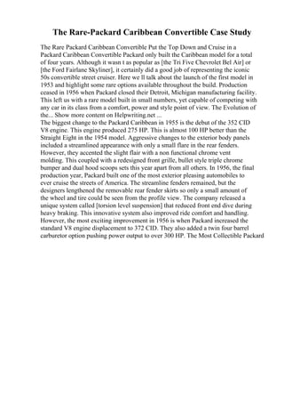The Rare-Packard Caribbean Convertible Case Study
The Rare Packard Caribbean Convertible Put the Top Down and Cruise in a
Packard Caribbean Convertible Packard only built the Caribbean model for a total
of four years. Although it wasn t as popular as [the Tri Five Chevrolet Bel Air] or
[the Ford Fairlane Skyliner], it certainly did a good job of representing the iconic
50s convertible street cruiser. Here we ll talk about the launch of the first model in
1953 and highlight some rare options available throughout the build. Production
ceased in 1956 when Packard closed their Detroit, Michigan manufacturing facility.
This left us with a rare model built in small numbers, yet capable of competing with
any car in its class from a comfort, power and style point of view. The Evolution of
the... Show more content on Helpwriting.net ...
The biggest change to the Packard Caribbean in 1955 is the debut of the 352 CID
V8 engine. This engine produced 275 HP. This is almost 100 HP better than the
Straight Eight in the 1954 model. Aggressive changes to the exterior body panels
included a streamlined appearance with only a small flare in the rear fenders.
However, they accented the slight flair with a non functional chrome vent
molding. This coupled with a redesigned front grille, bullet style triple chrome
bumper and dual hood scoops sets this year apart from all others. In 1956, the final
production year, Packard built one of the most exterior pleasing automobiles to
ever cruise the streets of America. The streamline fenders remained, but the
designers lengthened the removable rear fender skirts so only a small amount of
the wheel and tire could be seen from the profile view. The company released a
unique system called [torsion level suspension] that reduced front end dive during
heavy braking. This innovative system also improved ride comfort and handling.
However, the most exciting improvement in 1956 is when Packard increased the
standard V8 engine displacement to 372 CID. They also added a twin four barrel
carburetor option pushing power output to over 300 HP. The Most Collectible Packard
 