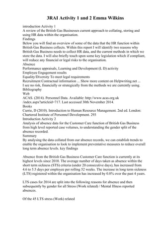 3RAI Activity 1 and 2 Emma Wilkins
introduction Activity 1
A review of the British Gas Businesses current approach to collating, storing and
using HR data within the organisation.
Findings
Below you will find an overview of some of the data that the HR function within
British Gas Business collects. Within this report I will identify two reasons why
British Gas Business needs to collect HR data, and the current methods in which we
store the data. I will also briefly touch upon some key legislation which if compliant,
will reduce any financial or legal risks to the organisation.
Absence
Performance appraisals, Learning and Development (L D) activity
Employee Engagement results
Equality/Diversity To meet legal requirements
Recruitment Contractual information ... Show more content on Helpwriting.net ...
I see no risk, financially or strategically from the methods we are currently using.
Bibliography
Web
ACAS. (2014). Personnel Data. Available: http://www.acas.org.uk
/index.aspx?articleid=717. Last accessed 30th November 2014.
Books
Currie, D (2010). Introduction to Human Resource Management. 2nd ed. London:
Chartered Institute of Personnel Development. 293
Introduction Activity 2
Analysis of absence data for the Customer Care function of British Gas Business
from high level reported case volumes, to understanding the gender split of the
absence recorded.
Summary
By analysing the data collated from our absence records, we can establish trends to
enable the organisation to look to implement preventative measures to reduce overall
long term absence levels. key findings
Absence from the British Gas Business Customer Care function is currently at its
highest levels since 2010. The average number of days taken as absence within the
short term sickness (STS) criteria (under 20 consecutive days), has increased from
4.6 to 5.5 days per employee per rolling 52 weeks. The increase in long term sickness
(LTS) registered within the organisation has increased by 0.8% over the past 4 years.
LTS cases for 2014 are split into the following reasons for absence and then
subsequently by gender for all Stress (Work related) / Mental Illness reported
absences.
Of the 45 LTS stress (Work) related
 