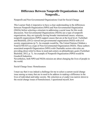 Difference Between Nonprofit Organizations And
Nonprofit...
Nonprofit and Non Governmental Organizations Used for Social Change
This Learner finds it imperative to have a clear understanding in the differences
between Nonprofit Organization (NPO) and Non Governmental Organization
(NGOs) before selecting a structure in addressing a social issue for this week
discussion. Non Governmental Organizations (NGOs) are a type of nonprofit
organizations, they are typically having broader international causes, whereas,
nonprofit organizations (NPO) support causes that are at the local level. Tschirhart
and Bielefeld, (2012) viewed non governmental organization (NGO) with civil
society organizations (p.7). An example would be, The United Nations Children s
Fund (UNICEF) as a type of Non Governmental Organization (NGO). These authors
associated nonprofit Organization (NPO) with Charitable sectors who roles are
providing direct relief to those in need and centers on philanthropic goals (Tschirhart
Bielefeld, 2012, p. 7). An example of Nonprofit Organization (NPO) would be
Goodwill Industries.
Nevertheless, both NPO and NGOs mission are about changing the lives of people in
the world.
Social Change Issue: Homelessness
I must say that it was indeed a challenge for me to select a current social change
issue among so many that are in need to be address in making a difference in the
lives of individual and today society. My selection as a Leader was narrow down to
the social change issues of homelessness. I questioned myself, how
 