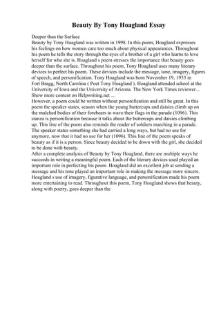 Beauty By Tony Hoagland Essay
Deeper than the Surface
Beauty by Tony Hoagland was written in 1998. In this poem, Hoagland expresses
his feelings on how women care too much about physical appearances. Throughout
his poem he tells the story through the eyes of a brother of a girl who learns to love
herself for who she is. Hoagland s poem stresses the importance that beauty goes
deeper than the surface. Throughout his poem, Tony Hoagland uses many literary
devices to perfect his poem. These devices include the message, tone, imagery, figures
of speech, and personification. Tony Hoagland was born November 19, 1953 in
Fort Bragg, North Carolina ( Poet Tony Hoagland ). Hoagland attended school at the
University of Iowa and the University of Arizona. The New York Times reviewer...
Show more content on Helpwriting.net ...
However, a poem could be written without personification and still be great. In this
poem the speaker states, season when the young buttercups and daisies climb up on
the mulched bodies of their forebears to wave their flags in the parade (1096). This
stanza is personification because it talks about the buttercups and daisies climbing
up. This line of the poem also reminds the reader of soldiers marching in a parade.
The speaker states something she had carried a long ways, but had no use for
anymore, now that it had no use for her (1096). This line of the poem speaks of
beauty as if it is a person. Since beauty decided to be down with the girl, she decided
to be done with beauty.
After a complete analysis of Beauty by Tony Hoagland, there are multiple ways he
succeeds in writing a meaningful poem. Each of the literary devices used played an
important role in perfecting his poem. Hoagland did an excellent job at sending a
message and his tone played an important role in making the message more sincere.
Hoagland s use of imagery, figurative language, and personification made his poem
more entertaining to read. Throughout this poem, Tony Hoagland shows that beauty,
along with poetry, goes deeper than the
 