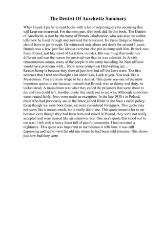 The Dentist Of Auschwitz Summary
When I read, I prefer to read books with a lot of surprising events occurring that
will keep me interested. For the most part, this book did. In this book, The Dentist
of Auschwitz, a man by the name of Bronek Jakubowicz, who was also the author,
tells how he lived through and survived the holocaust. He faces things no human
should have to go through. He witnessed only abuse and death for around 5 years.
Bronek was a Jew, just like almost everyone else put in camp with him. Bronek was
from Poland, just like most of his fellow inmates. But one thing that made him
different and was the reason he survived was that he was a dentist. In Jewish
concentration camps, many of the people in the camp including the Nazi officers
would have problems with... Show more content on Helpwriting.net ...
Reason being is because they showed just how bad off the Jews were. The first
sentence that I read and thought a lot about was, Look at you. You look like a
Mussulman. You are in no shape to be a dentist. This quote was one of the most
important quotes to me because it meant that Bronek was so skinny and dirty, he
looked dead. A mussulman was what they called the prisoners that were about to
die and you could tell. Another quote that stuck out to me was, Although minorities
were treated fairly, Jews were made an exception. In the late 1930 s in Poland,
those who had previously sat on the fence joined Hitler in the Nazi s racial policy.
Even though we were born there, we were considered foreigners. This quote may
not seem like it means much, but it really did to me. This quote meant a lot to me
because even though they had been born and raised in Poland, they were not really
accepted and were treated like an unknown race. One more quote that stood out to
me was, I left with a heavy heart full of painful memories. I had revisited a
nightmare. This quote was important to me because it tells how it was still
depressing and sad to visit the old site where he had been held prisoner. This shows
just how bad they were
 