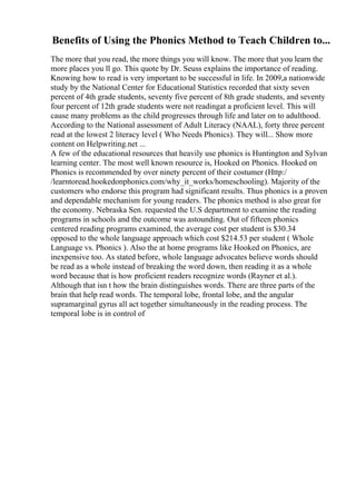 Benefits of Using the Phonics Method to Teach Children to...
The more that you read, the more things you will know. The more that you learn the
more places you ll go. This quote by Dr. Seuss explains the importance of reading.
Knowing how to read is very important to be successful in life. In 2009,a nationwide
study by the National Center for Educational Statistics recorded that sixty seven
percent of 4th grade students, seventy five percent of 8th grade students, and seventy
four percent of 12th grade students were not readingat a proficient level. This will
cause many problems as the child progresses through life and later on to adulthood.
According to the National assessment of Adult Literacy (NAAL), forty three percent
read at the lowest 2 literacy level ( Who Needs Phonics). They will... Show more
content on Helpwriting.net ...
A few of the educational resources that heavily use phonics is Huntington and Sylvan
learning center. The most well known resource is, Hooked on Phonics. Hooked on
Phonics is recommended by over ninety percent of their costumer (Http:/
/learntoread.hookedonphonics.com/why_it_works/homeschooling). Majority of the
customers who endorse this program had significant results. Thus phonics is a proven
and dependable mechanism for young readers. The phonics method is also great for
the economy. Nebraska Sen. requested the U.S department to examine the reading
programs in schools and the outcome was astounding. Out of fifteen phonics
centered reading programs examined, the average cost per student is $30.34
opposed to the whole language approach which cost $214.53 per student ( Whole
Language vs. Phonics ). Also the at home programs like Hooked on Phonics, are
inexpensive too. As stated before, whole language advocates believe words should
be read as a whole instead of breaking the word down, then reading it as a whole
word because that is how proficient readers recognize words (Rayner et al.).
Although that isn t how the brain distinguishes words. There are three parts of the
brain that help read words. The temporal lobe, frontal lobe, and the angular
supramarginal gyrus all act together simultaneously in the reading process. The
temporal lobe is in control of
 