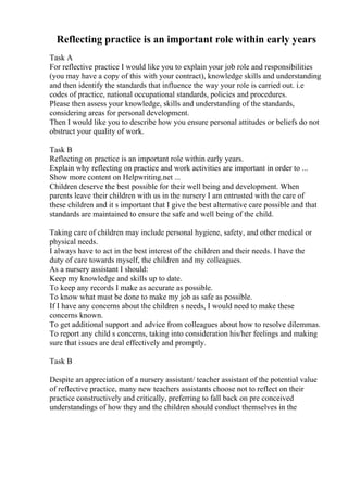 Reflecting practice is an important role within early years
Task A
For reflective practice I would like you to explain your job role and responsibilities
(you may have a copy of this with your contract), knowledge skills and understanding
and then identify the standards that influence the way your role is carried out. i.e
codes of practice, national occupational standards, policies and procedures.
Please then assess your knowledge, skills and understanding of the standards,
considering areas for personal development.
Then I would like you to describe how you ensure personal attitudes or beliefs do not
obstruct your quality of work.
Task B
Reflecting on practice is an important role within early years.
Explain why reflecting on practice and work activities are important in order to ...
Show more content on Helpwriting.net ...
Children deserve the best possible for their well being and development. When
parents leave their children with us in the nursery I am entrusted with the care of
these children and it s important that I give the best alternative care possible and that
standards are maintained to ensure the safe and well being of the child.
Taking care of children may include personal hygiene, safety, and other medical or
physical needs.
I always have to act in the best interest of the children and their needs. I have the
duty of care towards myself, the children and my colleagues.
As a nursery assistant I should:
Keep my knowledge and skills up to date.
To keep any records I make as accurate as possible.
To know what must be done to make my job as safe as possible.
If I have any concerns about the children s needs, I would need to make these
concerns known.
To get additional support and advice from colleagues about how to resolve dilemmas.
To report any child s concerns, taking into consideration his/her feelings and making
sure that issues are deal effectively and promptly.
Task B
Despite an appreciation of a nursery assistant/ teacher assistant of the potential value
of reflective practice, many new teachers assistants choose not to reflect on their
practice constructively and critically, preferring to fall back on pre conceived
understandings of how they and the children should conduct themselves in the
 