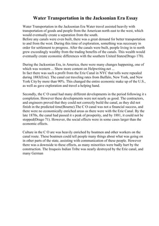 Water Transportation in the Jacksonian Era Essay
Water Transportation in the Jacksonian Era Water travel assisted heavily with
transportation of goods and people from the American north east to the west, which
would eventually create a separation from the south.
Before any canals were even built, there was a great demand for better transportation
to and from the west. During this time of exploration, something was necessary in
order for settlement to progress. After the canals were built, people living in to north
grew exceedingly wealthy from the trading benefits of the canals. This wealth would
eventually create economic differences with the southern United States(Drago 178).
During the Jacksonian Era, in America, there were many changes happening, one of
which was western ... Show more content on Helpwriting.net ...
In fact there was such a profit from the Erie Canal in NYC that tolls were repealed
during 1883(Erie). The canal cut traveling rates from Buffalo, New York, and New
York City by more than 90%. This changed the entire economic make up of the U.S.,
as well as gave exploration and travel a helping hand.
Secondly, the C O canal had many different developments in the period following it s
completion. However these developments were not nearly as good. The contractors,
and engineers proved that they could not correctly build the canal, as they did not
finish in the predicted time(Bourne).The C O canal was not a financial success, and
there were no economically enriched areas as there were with the Erie Canal. By the
late 1870s, the canal had passed it s peak of prosperity, and by 1881, it could not be
stopped(Drago 71). However, the social effects were in some cases larger than the
economic effects.
Culture in the C O are was heavily enriched by boatmen and other workers on the
canal route. These boatmen could tell people many things about what was going on
in other parts of the state, assisting with communication of these people. However
there was a downside to these effects, as many minorities were badly hurt by the
construction. The Iroquois Indian Tribe was nearly destroyed by the Erie canal, and
many German
 