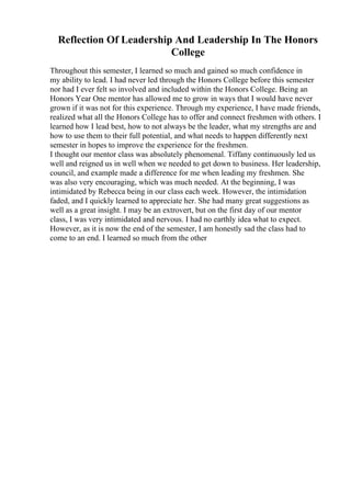 Reflection Of Leadership And Leadership In The Honors
College
Throughout this semester, I learned so much and gained so much confidence in
my ability to lead. I had never led through the Honors College before this semester
nor had I ever felt so involved and included within the Honors College. Being an
Honors Year One mentor has allowed me to grow in ways that I would have never
grown if it was not for this experience. Through my experience, I have made friends,
realized what all the Honors College has to offer and connect freshmen with others. I
learned how I lead best, how to not always be the leader, what my strengths are and
how to use them to their full potential, and what needs to happen differently next
semester in hopes to improve the experience for the freshmen.
I thought our mentor class was absolutely phenomenal. Tiffany continuously led us
well and reigned us in well when we needed to get down to business. Her leadership,
council, and example made a difference for me when leading my freshmen. She
was also very encouraging, which was much needed. At the beginning, I was
intimidated by Rebecca being in our class each week. However, the intimidation
faded, and I quickly learned to appreciate her. She had many great suggestions as
well as a great insight. I may be an extrovert, but on the first day of our mentor
class, I was very intimidated and nervous. I had no earthly idea what to expect.
However, as it is now the end of the semester, I am honestly sad the class had to
come to an end. I learned so much from the other
 