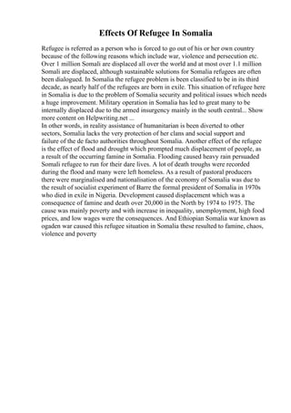 Effects Of Refugee In Somalia
Refugee is referred as a person who is forced to go out of his or her own country
because of the following reasons which include war, violence and persecution etc.
Over 1 million Somali are displaced all over the world and at most over 1.1 million
Somali are displaced, although sustainable solutions for Somalia refugees are often
been dialogued. In Somalia the refugee problem is been classified to be in its third
decade, as nearly half of the refugees are born in exile. This situation of refugee here
in Somalia is due to the problem of Somalia security and political issues which needs
a huge improvement. Military operation in Somalia has led to great many to be
internally displaced due to the armed insurgency mainly in the south central... Show
more content on Helpwriting.net ...
In other words, in reality assistance of humanitarian is been diverted to other
sectors, Somalia lacks the very protection of her clans and social support and
failure of the de facto authorities throughout Somalia. Another effect of the refugee
is the effect of flood and drought which prompted much displacement of people, as
a result of the occurring famine in Somalia. Flooding caused heavy rain persuaded
Somali refugee to run for their dare lives. A lot of death troughs were recorded
during the flood and many were left homeless. As a result of pastoral producers
there were marginalised and nationalisation of the economy of Somalia was due to
the result of socialist experiment of Barre the formal president of Somalia in 1970s
who died in exile in Nigeria. Development caused displacement which was a
consequence of famine and death over 20,000 in the North by 1974 to 1975. The
cause was mainly poverty and with increase in inequality, unemployment, high food
prices, and low wages were the consequences. And Ethiopian Somalia war known as
ogaden war caused this refugee situation in Somalia these resulted to famine, chaos,
violence and poverty
 