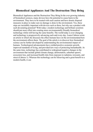 Biomedical Appliances And The Destruction They Bring
Biomedical Appliances and the Destruction They Bring In the ever growing industry
of biomedical sciences, many devices have the potential to cause harm to the
environment. They have to be treated with such caution and have drastic disposal
measures in place to make sure no damage is done to the environment. Yes, these
steps are incredibly important with devices such as these, but why use a product with
such devastating potential? With today s modern technology and brilliant scientists
should put more effort into creating more environmentally friendly biomedical
technology whilst still having the same benefits. The world today is ever changing
and technology is progressively advancing each and every day. Laura Cabrera wrote
an article in which she discusses the effect humans have on the environmentand how
the environment affects them. The goal of the article is to discover how biomedical
science can be further developed by understanding the environmental impact of
humans. Technological advancements have yielded positive economic growth,
improved standards of living, and provided new ways of protecting humanhealth. At
the same time, technology has contributed to widespread negative changes in the
environment that include global climate change, deforestation, suburban sprawl,
ecosystem loss, and increased health risks from exposure to radiation, toxicants, and
stress (Cabrera 1). Whereas this technology can be lifesaving and a great benefit to a
modern health, it can
 