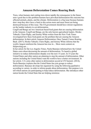 Amazon Deforestation Comes Roaring Back
Trees, when humans start cutting trees down rapidly the consequence in the future
aren t good due to this problem humans have provoked deforestation this outcome has
affected animals, plants, and the climate. Deforestation is a big issue because humans
don t stop they don t have a limit to this action more and more forest are being
destroyed because of this issue. The US government should have stricter regulations
on the lumber industry to cut deforestation.
Cargill and Bunge are two American based food giants that are causing deforestation
in the Amazon. Cargill and Bunge, are the only known agricultural traders. Hiroko
Tabuchi, Claire Rigby, and Jeremy White writers from the New York Times
investigated how these food giants are the problem that are causing the Amazon
deforestation. In their article Amazon Deforestation, Once Tamed, Comes Roaring
Back. (2017), Hiroko Tabuchi, Claire Rigby, and Jeremy White informs that the
world s largest rainforest the Amazon has rose in ... Show more content on
Helpwriting.net ...
In her article for the Los Angeles Times, Neela Banerjee informed how the United
States cares about decreasing the amount of deforestation. To launch a global
initiative to reduce deforestation sharply over the next 15 years. In 15 years the
United States and other nation are planning to stop the amount of deforestation. Other
nations including the United States want the world to have a better environment. In
her article. U.S. joins other nation in deforestation accord at UN Summit. (2014),
Neela Banerjee explains that the United States has join groups to reduce
deforestation. Banerjee develops her argument by using the following qualitative
according to variety, in order to inform people about deforestation. Her purpose is to
tell which nations are participating to help reduce deforestation. She introduces other
nation beside the United State that are helping minimize
 